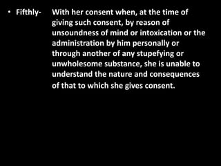 • Fifthly- With her consent when, at the time of
giving such consent, by reason of
unsoundness of mind or intoxication or the
administration by him personally or
through another of any stupefying or
unwholesome substance, she is unable to
understand the nature and consequences
of that to which she gives consent.
 