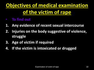 Examination of victim of rape 22
Objectives of medical examination
of the victim of rape
• To find out
1. Any evidence of recent sexual intercourse
2. Injuries on the body suggestive of violence,
struggle
3. Age of victim if required
4. If the victim is intoxicated or drugged
 