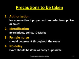 Examination of victim of rape 23
Precautions to be taken
1. Authorization
No exam without proper written order from police
or court
2. Identification
By relatives, police, ID Marks
3. Female nurse
should be present throughout the exam
4. No delay
Exam should be done as early as possible
 