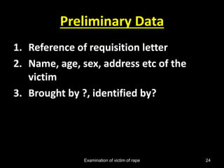 Examination of victim of rape 24
Preliminary Data
1. Reference of requisition letter
2. Name, age, sex, address etc of the
victim
3. Brought by ?, identified by?
 
