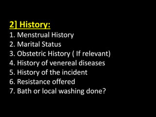 2] History:
1. Menstrual History
2. Marital Status
3. Obstetric History ( If relevant)
4. History of venereal diseases
5. History of the incident
6. Resistance offered
7. Bath or local washing done?
 