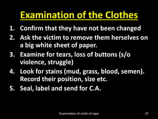 Examination of victim of rape 27
Examination of the Clothes
1. Confirm that they have not been changed
2. Ask the victim to remove them herselves on
a big white sheet of paper.
3. Examine for tears, loss of buttons (s/o
violence, struggle)
4. Look for stains (mud, grass, blood, semen).
Record their position, size etc.
5. Seal, label and send for C.A.
 
