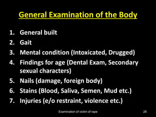 Examination of victim of rape 28
General Examination of the Body
1. General built
2. Gait
3. Mental condition (Intoxicated, Drugged)
4. Findings for age (Dental Exam, Secondary
sexual characters)
5. Nails (damage, foreign body)
6. Stains (Blood, Saliva, Semen, Mud etc.)
7. Injuries (e/o restraint, violence etc.)
 