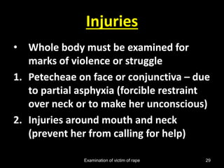 Examination of victim of rape 29
Injuries
• Whole body must be examined for
marks of violence or struggle
1. Petecheae on face or conjunctiva – due
to partial asphyxia (forcible restraint
over neck or to make her unconscious)
2. Injuries around mouth and neck
(prevent her from calling for help)
 