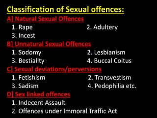 Classification of Sexual offences:
A] Natural Sexual Offences
1. Rape 2. Adultery
3. Incest
B] Unnatural Sexual Offences
1. Sodomy 2. Lesbianism
3. Bestiality 4. Buccal Coitus
C] Sexual deviations/perversions
1. Fetishism 2. Transvestism
3. Sadism 4. Pedophilia etc.
D] Sex linked offences
1. Indecent Assault
2. Offences under Immoral Traffic Act
 