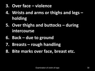 Examination of victim of rape 30
3. Over face – violence
4. Wrists and arms or thighs and legs –
holding
5. Over thighs and buttocks – during
intercourse
6. Back – due to ground
7. Breasts – rough handling
8. Bite marks over face, breast etc.
 