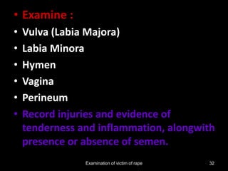 Examination of victim of rape 32
• Examine :
• Vulva (Labia Majora)
• Labia Minora
• Hymen
• Vagina
• Perineum
• Record injuries and evidence of
tenderness and inflammation, alongwith
presence or absence of semen.
 