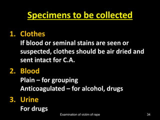 Examination of victim of rape 34
Specimens to be collected
1. Clothes
If blood or seminal stains are seen or
suspected, clothes should be air dried and
sent intact for C.A.
2. Blood
Plain – for grouping
Anticoagulated – for alcohol, drugs
3. Urine
For drugs
 