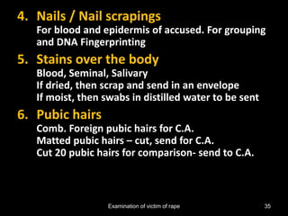 Examination of victim of rape 35
4. Nails / Nail scrapings
For blood and epidermis of accused. For grouping
and DNA Fingerprinting
5. Stains over the body
Blood, Seminal, Salivary
If dried, then scrap and send in an envelope
If moist, then swabs in distilled water to be sent
6. Pubic hairs
Comb. Foreign pubic hairs for C.A.
Matted pubic hairs – cut, send for C.A.
Cut 20 pubic hairs for comparison- send to C.A.
 