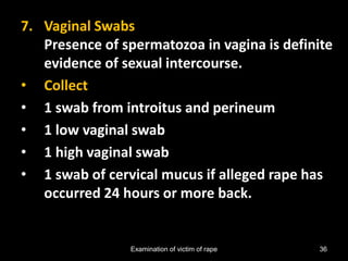 Examination of victim of rape 36
7. Vaginal Swabs
Presence of spermatozoa in vagina is definite
evidence of sexual intercourse.
• Collect
• 1 swab from introitus and perineum
• 1 low vaginal swab
• 1 high vaginal swab
• 1 swab of cervical mucus if alleged rape has
occurred 24 hours or more back.
 