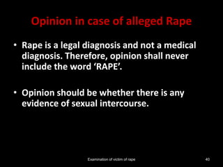Examination of victim of rape 40
Opinion in case of alleged Rape
• Rape is a legal diagnosis and not a medical
diagnosis. Therefore, opinion shall never
include the word ‘RAPE’.
• Opinion should be whether there is any
evidence of sexual intercourse.
 