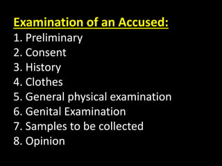 Examination of an Accused:
1. Preliminary
2. Consent
3. History
4. Clothes
5. General physical examination
6. Genital Examination
7. Samples to be collected
8. Opinion
 