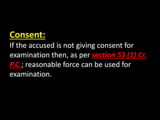 Consent:
If the accused is not giving consent for
examination then, as per section 53 (1) Cr.
P.C.; reasonable force can be used for
examination.
 