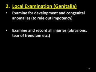 45
2. Local Examination (Genitalia)
• Examine for development and congenital
anomalies (to rule out impotency)
• Examine and record all injuries (abrasions,
tear of frenulum etc.)
 