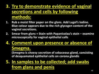 46
3. Try to demonstrate evidence of vaginal
secretions and cells by following
methods:
1. Rub a moist filter paper on the glans. Add Lugol’s Iodine.
Blue colour appears due to the rich glycogen content of the
vaginal secretions.
2. Smear from glans + Stain with Papanicolau’s stain – examine
microscopically for vaginal epithelial cells
4. Comment upon presence or absence of
Smegma.
(Smegma is cheesy secretion of sebaceous gland, consisting
of desquamated epithelial cells on corona glandis
5. In samples to be collected; add swabs
from glans and penis
 