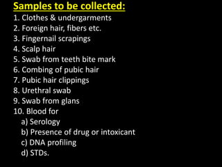 Samples to be collected:
1. Clothes & undergarments
2. Foreign hair, fibers etc.
3. Fingernail scrapings
4. Scalp hair
5. Swab from teeth bite mark
6. Combing of pubic hair
7. Pubic hair clippings
8. Urethral swab
9. Swab from glans
10. Blood for
a) Serology
b) Presence of drug or intoxicant
c) DNA profiling
d) STDs.
 