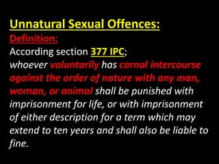 Unnatural Sexual Offences:
Definition:
According section 377 IPC;
whoever voluntarily has carnal intercourse
against the order of nature with any man,
woman, or animal shall be punished with
imprisonment for life, or with imprisonment
of either description for a term which may
extend to ten years and shall also be liable to
fine.
 