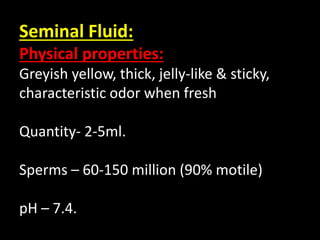 Seminal Fluid:
Physical properties:
Greyish yellow, thick, jelly-like & sticky,
characteristic odor when fresh
Quantity- 2-5ml.
Sperms – 60-150 million (90% motile)
pH – 7.4.
 