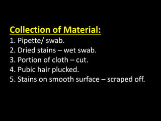 Collection of Material:
1. Pipette/ swab.
2. Dried stains – wet swab.
3. Portion of cloth – cut.
4. Pubic hair plucked.
5. Stains on smooth surface – scraped off.
 