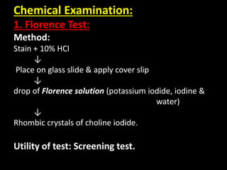 Chemical Examination:
1. Florence Test:
Method:
Stain + 10% HCl
↓
Place on glass slide & apply cover slip
↓
drop of Florence solution (potassium iodide, iodine &
water)
↓
Rhombic crystals of choline iodide.
Utility of test: Screening test.
 