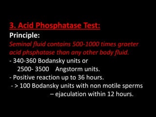 3. Acid Phosphatase Test:
Principle:
Seminal fluid contains 500-1000 times graeter
acid phsphatase than any other body fluid.
- 340-360 Bodansky units or
2500- 3500 Angstorm units.
- Positive reaction up to 36 hours.
- > 100 Bodansky units with non motile sperms
– ejaculation within 12 hours.
 