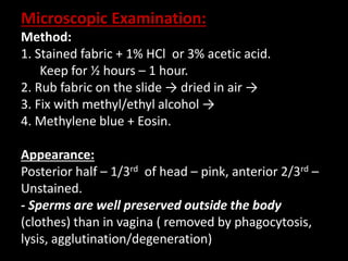 Microscopic Examination:
Method:
1. Stained fabric + 1% HCl or 3% acetic acid.
Keep for ½ hours – 1 hour.
2. Rub fabric on the slide → dried in air →
3. Fix with methyl/ethyl alcohol →
4. Methylene blue + Eosin.
Appearance:
Posterior half – 1/3rd of head – pink, anterior 2/3rd –
Unstained.
- Sperms are well preserved outside the body
(clothes) than in vagina ( removed by phagocytosis,
lysis, agglutination/degeneration)
 