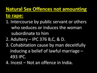 Natural Sex Offences not amounting
to rape:
1. Intercourse by public servant or others
who seduces or induces the woman
subordinate to him
2. Adultery – IPC 376 B,C, & D.
3. Cohabitation cause by man deceitfully
inducing a belief of lawful marriage –
493 IPC.
4. Incest – Not an offence in India.
 