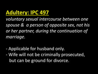 Adultery: IPC 497
voluntary sexual intercourse between one
spouse & a person of opposite sex, not his
or her partner, during the continuation of
marriage.
- Applicable for husband only.
- Wife will not be criminally prosecuted,
but can be ground for divorce.
 