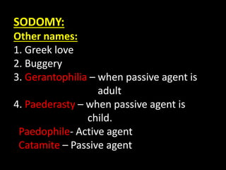 SODOMY:
Other names:
1. Greek love
2. Buggery
3. Gerantophilia – when passive agent is
adult
4. Paederasty – when passive agent is
child.
Paedophile- Active agent
Catamite – Passive agent
 