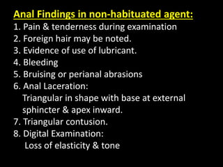 Anal Findings in non-habituated agent:
1. Pain & tenderness during examination
2. Foreign hair may be noted.
3. Evidence of use of lubricant.
4. Bleeding
5. Bruising or perianal abrasions
6. Anal Laceration:
Triangular in shape with base at external
sphincter & apex inward.
7. Triangular contusion.
8. Digital Examination:
Loss of elasticity & tone
 