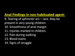 Anal Findings in non-habituated agent:
9. Tearing of sphincter ani – rare. May be
present in very young children.
10. Smoothness of anal margin
11. Injuries marked in children.
12. Pain during walking
13. Blood stains
14. Signs of struggle
 