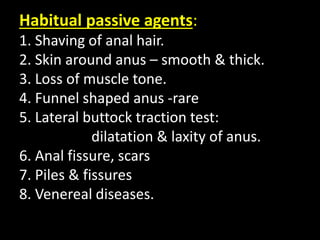 Habitual passive agents:
1. Shaving of anal hair.
2. Skin around anus – smooth & thick.
3. Loss of muscle tone.
4. Funnel shaped anus -rare
5. Lateral buttock traction test:
dilatation & laxity of anus.
6. Anal fissure, scars
7. Piles & fissures
8. Venereal diseases.
 