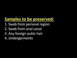 Samples to be preserved:
1. Swab from perianal region
2. Swab from anal canal
3. Any foreign pubic hair
4. Undergarments
 