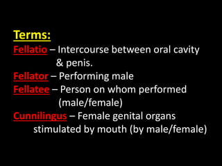 Terms:
Fellatio – Intercourse between oral cavity
& penis.
Fellator – Performing male
Fellatee – Person on whom performed
(male/female)
Cunnilingus – Female genital organs
stimulated by mouth (by male/female)
 