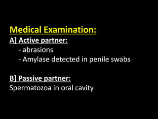 Medical Examination:
A] Active partner:
- abrasions
- Amylase detected in penile swabs
B] Passive partner:
Spermatozoa in oral cavity
 