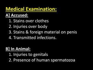 Medical Examination:
A] Accused:
1. Stains over clothes
2. Injuries over body
3. Stains & foreign material on penis
4. Transmitted infections.
B] In Animal:
1. Injuries to genitals
2. Presence of human spermatozoa
 