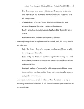 Miami Coast University, Randolph Library Strategic Plan 2012-2014             10


   -   Host three student focus groups within the next three months to determine

       what web services and information students would like to have access to on

       the library website.

   -   Ask faculty over the next six months via departmental meetings what

       resources they would like to have available to their students.

   -   Involve technology-oriented students in the physical development of a new

       website.

   -   Unveil new website within the next eighteen (18) months.

Increase publicity and use of digital resources by students, staff, and faculty over the

next two years.

   -   Redevelop library website to be as student-friendly as possible and unveil in

       the next eighteen (18) months.

   -   Invite faculty over the next six months via departmental meetings and e-mails

       to hold library instruction sessions on their term schedule to educate students

       on library resources.

   -   Keep daily statistics of Internet traffic to library webpage and its sub-pages.

   -   Advertise library website around the library with posters located at entrances,

       exits, and computer stations.

Assess current database subscriptions and cancel those deemed not necessary by

evaluating electronically the number of uses each current subscription has received in

a six-month study.
 