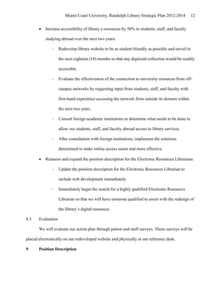 Miami Coast University, Randolph Library Strategic Plan 2012-2014         12


           Increase accessibility of library e-resources by 50% to students, staff, and faculty

           studying abroad over the next two years.

              -     Redevelop library website to be as student-friendly as possible and unveil in

                    the next eighteen (18) months so that any digitized collection would be readily

                    accessible.

              -     Evaluate the effectiveness of the connection to university resources from off-

                    campus networks by requesting input from students, staff, and faculty with

                    first-hand experience accessing the network from outside its domain within

                    the next two years.

              -     Consult foreign academic institutions to determine what needs to be done to

                    allow our students, staff, and faculty abroad access to library services.

              -     After consultation with foreign institutions, implement the solutions

                    determined to make online access easier and more effective.

           Reassess and expand the position description for the Electronic Resources Librarians.

              -     Update the position description for the Electronic Resources Librarian to

                    include web development immediately.

              -     Immediately begin the search for a highly qualified Electronic Resources

                    Librarian so that we will have someone qualified to assist with the redesign of

                    the library’s digital resources.

8.3    Evaluation

       We will evaluate our action plan through patron and staff surveys. These surveys will be

placed electronically on our redeveloped website and physically at our reference desk.

9      Position Description
 