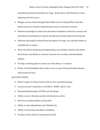Miami Coast University, Randolph Library Strategic Plan 2012-2014        14


     and gathering statistical information on usage. Keeps library staff informed on issues

     impacting electronic access.

     Manages services offered through Online Public Access Catalog (OPAC) and other

     linked resources to maintain integrated patron access to electronic resources.

     Maintains knowledge of current local and national standards in electronic resources and

     automation by participating in regional and national meetings and professional groups.

     Maintains and compiles statistical data and analysis for usage, cost, and other studies as

     scheduled and on request.

     Work with staff on designing and implementing a user-friendly website for the library

     that increases accessibility to electronic resources for on-campus and international

     students.

     Develop a marketing plan to increase use of the library’s e-resources.

     Works with the Randolph Library staff to serve as a part of the professional reference

     staff assisting all users.

QUALIFICATIONS:

     Master’s degree in Library Science from an ALA-accredited program.

     At least one year’s experience in AACR2rev, MARC, and LC rules.

     Demonstrated knowledge of HTML and web design.

     Ability to receive directions and provide directions to others.

     Must have excellent problem solving skills.

     Ability to work independently and collaboratively.

     Ability to set priorities and adhere to deadlines.

     Excellent written and oral communications skills.
 