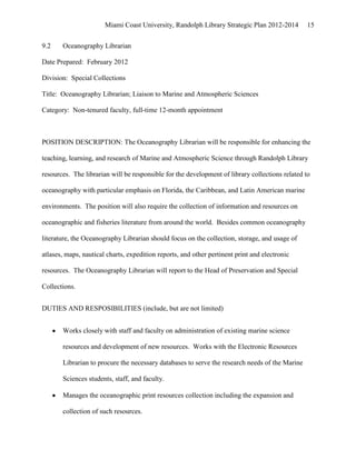 Miami Coast University, Randolph Library Strategic Plan 2012-2014        15


9.2    Oceanography Librarian

Date Prepared: February 2012

Division: Special Collections

Title: Oceanography Librarian; Liaison to Marine and Atmospheric Sciences

Category: Non-tenured faculty, full-time 12-month appointment



POSITION DESCRIPTION: The Oceanography Librarian will be responsible for enhancing the

teaching, learning, and research of Marine and Atmospheric Science through Randolph Library

resources. The librarian will be responsible for the development of library collections related to

oceanography with particular emphasis on Florida, the Caribbean, and Latin American marine

environments. The position will also require the collection of information and resources on

oceanographic and fisheries literature from around the world. Besides common oceanography

literature, the Oceanography Librarian should focus on the collection, storage, and usage of

atlases, maps, nautical charts, expedition reports, and other pertinent print and electronic

resources. The Oceanography Librarian will report to the Head of Preservation and Special

Collections.


DUTIES AND RESPOSIBILITIES (include, but are not limited)


       Works closely with staff and faculty on administration of existing marine science

       resources and development of new resources. Works with the Electronic Resources

       Librarian to procure the necessary databases to serve the research needs of the Marine

       Sciences students, staff, and faculty.

       Manages the oceanographic print resources collection including the expansion and

       collection of such resources.
 