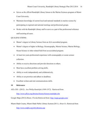 Miami Coast University, Randolph Library Strategic Plan 2012-2014        16


      Serves as the official Randolph Library liaison to the Marine Sciences program at Miami

      Coast University.

      Maintains knowledge of current local and national standards in marine science by

      participating in regional and national meetings and professional groups.

      Works with the Randolph Library staff to serve as a part of the professional reference

      staff assisting all users.

QUALIFICATIONS:

      Master’s degree in Library Science from an ALA-accredited program.

      Master’s degree or higher in Biology, Oceanography, Marine Science, Marine Biology,

      Ocean Science or other related field from an accredited program.

      At least two years professional experience with oceanography or ocean science

      collection.

      Ability to receive directions and provide directions to others.

      Must have excellent problem solving skills.

      Ability to work independently and collaboratively.

      Ability to set priorities and adhere to deadlines.

      Excellent written and oral communications skills.

10    References

AFL-CIO. (2012). Asa Phillip Randolph (1889-1972). Retrieved from

      http://www.aflcio.org/aboutus/history/history/randolph.cfm

Google Maps.(2012).Miami, Florida.Retrieved from: http://maps.google.com/


Miami-Dade County, Miami-Dade Public Library System.(2011). About Us. Retrieved from

      http://www.mdpls.org/info/aboutus.asp
 