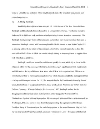 Miami Coast University, Randolph Library Strategic Plan 2012-2014         4


home to Little Havana and other ethnic neighborhoods that offer abundant food, music, and

cultural experiences.

1.2    A. Phillip Randolph

       Asa Phillip Randolph was born on April 15, 1889, the son of the Rev. James William

Randolph and Elizabeth Robinson Randolph, in Crescent City, Florida. The family moved to

Jacksonville in 1891 and took part in the already thriving African American community. The

Randolph familystrongly believedthat character and conduct were more important than race, a

lesson that Randolph carried with him throughout his life.He moved to New York City in 1911

as a young adult with the intent of becoming an actor, but he was not successful in this. He

married Lucille E. Green in 1914; she earned enough money as an entrepreneur to support them

both (they had no children).

       Randolph considered himself a socialist and quickly became politically active with his

role as an editor for the Messenger (formerly Hotel Messenger, a publication from Headwaiters

and Sidewaiters Society of Greater New York, a local New York organization). This was an

opportunity for him to publicize his socialist views, which he considered to be more centrist than

existing socialist organizations. In 1925, he was asked to be the President of the newly formed

union, Brotherhood of Sleeping Car Porters, made up of African American car porters from the

Pullman Company. With the Selective Service Act of 1947, Randolph pushed for the

desegregation of the armed forces by the creation of the League for Nonviolent Civil

Disobedience Against Military Segregation. He encouraged whites and blacks alike to march on

Washington, D.C. as a show of civil disobedience protesting the segregation of the forces.

President Harry S. Truman ordered the end of segregation in the armed forces on July 26, 1948.

He was later elected Vice-President of American Federation of Labor – Congress of Industrial
 