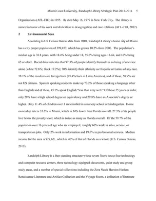 Miami Coast University, Randolph Library Strategic Plan 2012-2014          5


Organizations (AFL-CIO) in 1955. He died May 16, 1979 in New York City. The library is

named in honor of his work and dedication to desegregation and race relations (AFL-CIO, 2012).

2        Environmental Scan

         According to US Census Bureau data from 2010, Randolph Library’s home city of Miami

has a city proper population of 399,457, which has grown 10.2% from 2000. The population’s

median age is 38.8 years, with 18.4% being under 18, 65.6% being ages 18-64, and 16% being

65 or older. Racial data indicates that 97.3% of people identify themselves as being of one race

alone (white 72.6%; black 19.2%); 70% identify their ethnicity as Hispanic or Latino of any race.

58.1% of the residents are foreign born (95.4% born in Latin America), and of those, 58.9% are

not US citizens. Spanish speaking residents make up 70.2% of those speaking a language other

than English and of these, 45.7% speak English “less than very well.” Of those 25 years or older,

only 28% have a high school degree or equivalency and 29.8% have an Associate’s degree or

higher. Only 11.4% of children over 3 are enrolled in a nursery school or kindergarten. Home

ownership rate is 35.6% in Miami, which is 34% lower than Florida overall. 27.3% of its people

live below the poverty level, which is twice as many as Florida overall. Of the 59.7% of the

population over 16 years of age who are employed, roughly 60% work in sales, service, or

transportation jobs. Only 2% work in information and 19.6% in professional services. Median

income for the area is $29,621, which is 40% of that of Florida as a whole (U.S. Census Bureau,

2010).


         Randolph Library is a free-standing structure whose seven floors house four technology

and computer resource centers, three technology-equipped classrooms, quiet study and group

study areas, and a number of special collections including the Zora Neale Hurston Harlem

Renaissance Literature and Artifact Collection and the Voyage Room, a collection of literature
 