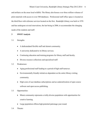 Miami Coast University, Randolph Library Strategic Plan 2012-2014          6


and artifacts on the areas local wildlife. The library also houses over three million volumes of

print materials with access to over 500 databases. Professional staff office space is located on

the third floor with reference services located on the first. Randolph Library was built in 1970

and has undergone several renovations, the last being in 2006, to accommodate the changing

needs of the students and staff.

3      SWOT Analysis


3.1    Strengths:


           A dedicatedand flexible staff and alumni community.

           A university dedicated to its library services.

           Continuing education and training programs for library staff and faculty.

           Diverse resource collections and specialized staff.

3.2    Weaknesses:

           Aging professional staff leading to a period of high staff turnover.

           Environmentally friendly initiatives dependent on the entire library-visiting

           community.

           High costs of user database subscriptions and an underutilization of open source

           software and open access publishing.

3.3    Opportunities:

           Miami community represents a richly diverse population with opportunities for

           creative learning.

           Large population offersa high potential patronage year-round.

3.4    Threats:
 