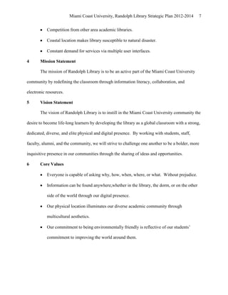 Miami Coast University, Randolph Library Strategic Plan 2012-2014        7


           Competition from other area academic libraries.

           Coastal location makes library susceptible to natural disaster.

           Constant demand for services via multiple user interfaces.

4      Mission Statement

       The mission of Randolph Library is to be an active part of the Miami Coast University

community by redefining the classroom through information literacy, collaboration, and

electronic resources.

5      Vision Statement

       The vision of Randolph Library is to instill in the Miami Coast University community the

desire to become life-long learners by developing the library as a global classroom with a strong,

dedicated, diverse, and elite physical and digital presence. By working with students, staff,

faculty, alumni, and the community, we will strive to challenge one another to be a bolder, more

inquisitive presence in our communities through the sharing of ideas and opportunities.

6      Core Values

           Everyone is capable of asking why, how, when, where, or what. Without prejudice.

           Information can be found anywhere,whether in the library, the dorm, or on the other

           side of the world through our digital presence.

           Our physical location illuminates our diverse academic community through

           multicultural aesthetics.

           Our commitment to being environmentally friendly is reflective of our students’

           commitment to improving the world around them.
 