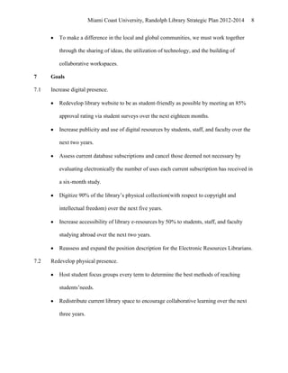 Miami Coast University, Randolph Library Strategic Plan 2012-2014           8


         To make a difference in the local and global communities, we must work together

         through the sharing of ideas, the utilization of technology, and the building of

         collaborative workspaces.

7     Goals

7.1   Increase digital presence.

         Redevelop library website to be as student-friendly as possible by meeting an 85%

         approval rating via student surveys over the next eighteen months.

         Increase publicity and use of digital resources by students, staff, and faculty over the

         next two years.

         Assess current database subscriptions and cancel those deemed not necessary by

         evaluating electronically the number of uses each current subscription has received in

         a six-month study.

         Digitize 90% of the library’s physical collection(with respect to copyright and

         intellectual freedom) over the next five years.

         Increase accessibility of library e-resources by 50% to students, staff, and faculty

         studying abroad over the next two years.

         Reassess and expand the position description for the Electronic Resources Librarians.

7.2   Redevelop physical presence.

         Host student focus groups every term to determine the best methods of reaching

         students’needs.

         Redistribute current library space to encourage collaborative learning over the next

         three years.
 