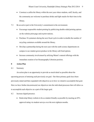 Miami Coast University, Randolph Library Strategic Plan 2012-2014            9


           Construct a caféin the library within the next year where students, staff, faculty, and

           the community are welcome to purchase drinks and light snacks for their time in the

           library.

7.3    Be an active part in the University’s commitment to the environment.

           Encourage responsible student printing by publicizing double-sided printing options

           on the website print page and at print stations.

           Purchase 10 containers during the next fiscal cycle in order to double the number of

           recycling containers available around the library.

           Develop a partnership during the next year with the earth science departments on

           campus to use student grown produce in the library café food options.

           Increase community involvement by utilizing Miami’s natural offerings with the

           immediate creation of an Oceanography Librarian position.

8      Action Plan

8.1    Summary

       An action plan is an opportunity to provide as much detail as possible about the

upcoming process of attaining each previously set goal. Our three primary goals have been

previously stated and then expanded with objectives as to how we intend to accomplish that goal.

Here we have further deconstructed our objectives into the individual processes that will allow us

to accomplish each objective as a part of the larger goal.

8.2    Increase digital presence.

           Redevelop library website to be as student-friendly as possible by meeting an 85%

           approval rating via student surveys over the next eighteen months.
 