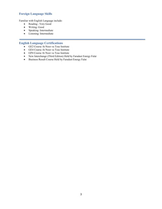 3
Foreign Language Skills
Familiar with English Language include:
 Reading : Very Good
 Writing: Good
 Speaking: Intermediate
 Listening: Intermediate
English Language Certifications
 GE2 Course At Noor va Tose Institute
 GE4 Course At Noor va Tose Institute
 GP4 Course At Noor va Tose Institute
 New Interchange (Third Edition) Held by Faradast Energy Falat
 Business Result Course Held by Faradast Energy Falat
 