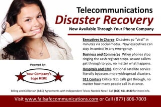 Telecommunications
Executives in Charge Disasters go “viral” in
minutes via social media. Now executives can
stay in control in any emergency.
Business and Commerce When phones stop
ringing the cash register stops. Assure callers
get through to you, no matter what happens.
Hospitals and EMS Optional satellite service
literally bypasses more widespread disasters.
911 Centers Critical 911 calls get through, no
matter how many people call in at once.
Visit www.failsafecommunications.com or Call (877) 806-7003
Powered By:
Disaster RecoveryNow Available Through Your Phone Company
Billing and Collection (B&C) Agreements with Independent Telcos Needed Now! Call (866) 501-8430 for more info.
Your Company’s
Logo HERE
 