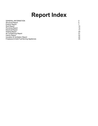 Report Index
GENERAL INFORMATION                               2
Structural Report                                 5
Exterior Report                                   7
Roof Report                                       10
Plumbing Report                                   14
Electrical Report                                 17
Heating Report                                    20
Air Conditioning Report                           21
Interior Report                                   22
Insulation & Ventilation Report                   24
Fireplaces & Solid Fuel Burning Appliances        25
 
